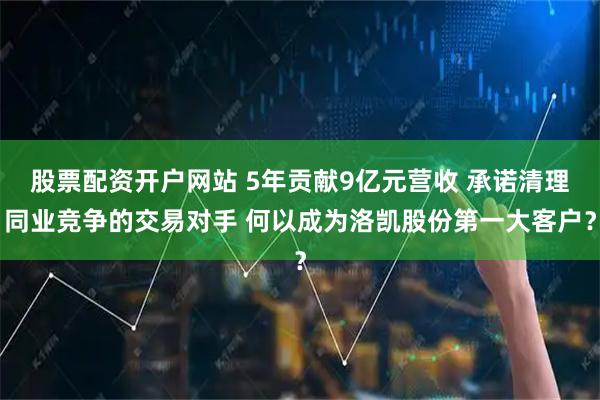 股票配资开户网站 5年贡献9亿元营收 承诺清理同业竞争的交易对手 何以成为洛凯股份第一大客户?