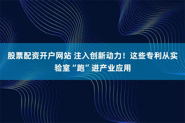 股票配资开户网站 注入创新动力!这些专利从实验室“跑”进产业应用