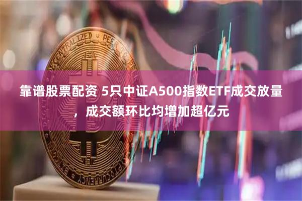 靠谱股票配资 5只中证A500指数ETF成交放量,成交额环比均增加超亿元