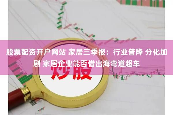 股票配资开户网站 家居三季报:行业普降 分化加剧 家居企业能否借出海弯道超车