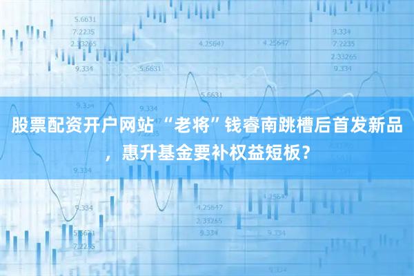 股票配资开户网站 “老将”钱睿南跳槽后首发新品,惠升基金要补权益短板?