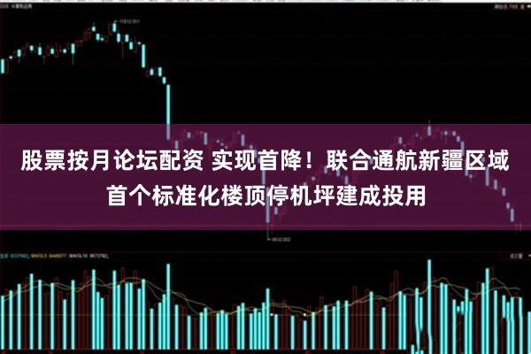 股票按月论坛配资 实现首降！联合通航新疆区域首个标准化楼顶停机坪建成投用