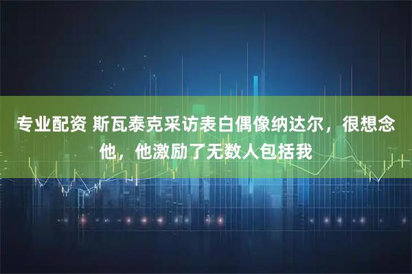 专业配资 斯瓦泰克采访表白偶像纳达尔,很想念他,他激励了无数人包括我