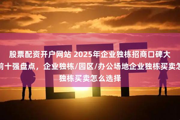 股票配资开户网站 2025年企业独栋招商口碑大比拼:前十强盘点,企业独栋/园区/办公场地企业独栋买卖怎么选择