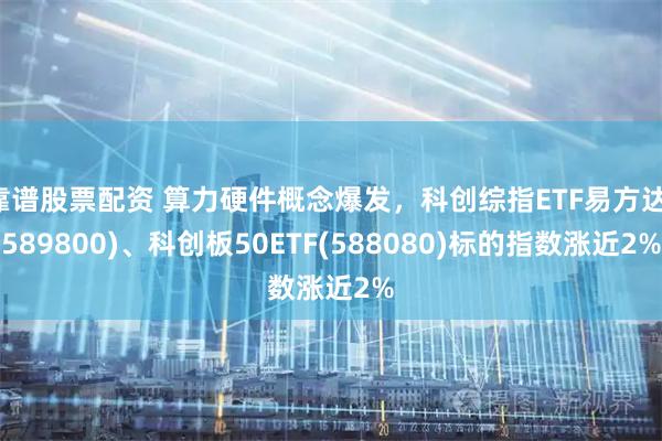 靠谱股票配资 算力硬件概念爆发，科创综指ETF易方达(589800)、科创板50ETF(588080)标的指数涨近2%