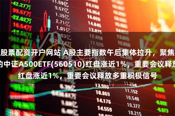 股票配资开户网站 A股主要指数午后集体拉升,聚焦优质龙头企业的中证A500ETF(560510)红盘涨近1%,重要会议释放多重积极信号