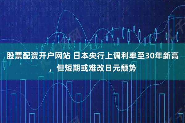 股票配资开户网站 日本央行上调利率至30年新高，但短期或难改日元颓势
