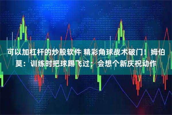 可以加杠杆的炒股软件 精彩角球战术破门！姆伯莫：训练时把球踢飞过；会想个新庆祝动作
