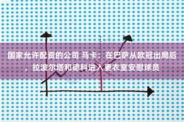 国家允许配资的公司 马卡：在巴萨从欧冠出局后，拉波尔塔和德科进入更衣室安慰球员