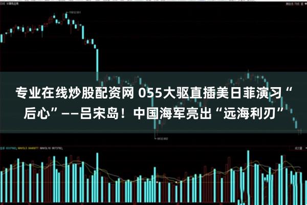专业在线炒股配资网 055大驱直插美日菲演习“后心”——吕宋岛！中国海军亮出“远海利刃”