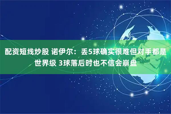 配资短线炒股 诺伊尔：丢5球确实很难但对手都是世界级 3球落后时也不信会崩盘
