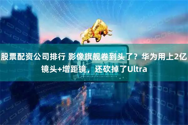 股票配资公司排行 影像旗舰卷到头了？华为用上2亿镜头+增距镜，还砍掉了Ultra