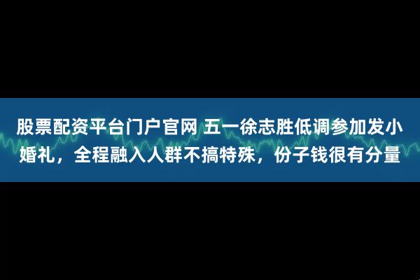 股票配资平台门户官网 五一徐志胜低调参加发小婚礼，全程融入人群不搞特殊，份子钱很有分量