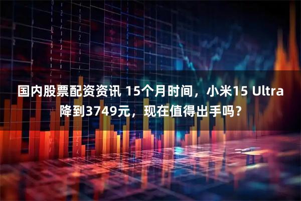 国内股票配资资讯 15个月时间，小米15 Ultra降到3749元，现在值得出手吗？