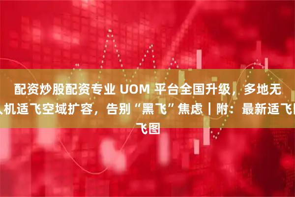 配资炒股配资专业 UOM 平台全国升级，多地无人机适飞空域扩容，告别“黑飞”焦虑｜附：最新适飞图