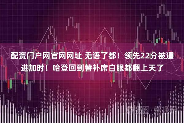 配资门户网官网网址 无语了都！领先22分被逼进加时！哈登回到替补席白眼都翻上天了