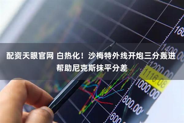 配资天眼官网 白热化！沙梅特外线开炮三分轰进 帮助尼克斯抹平分差