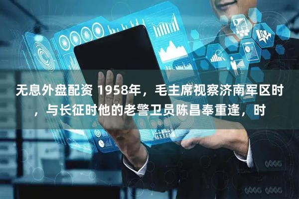 无息外盘配资 1958年,毛主席视察济南军区时,与长征时他的老警卫员陈昌奉重逢,时