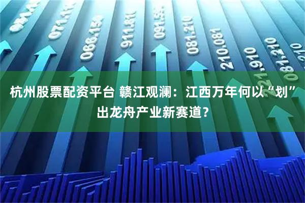 杭州股票配资平台 赣江观澜：江西万年何以“划”出龙舟产业新赛道？