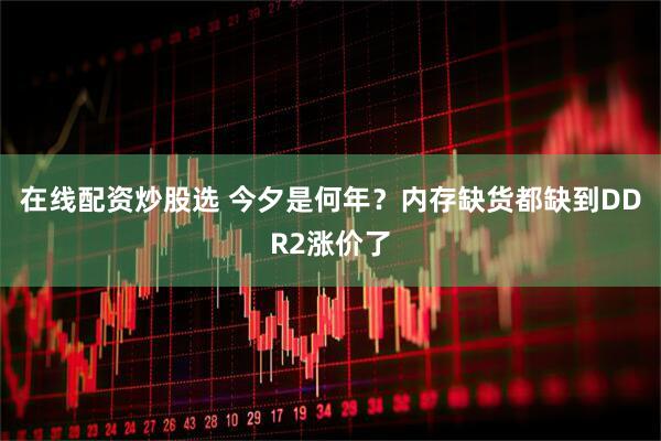 在线配资炒股选 今夕是何年？内存缺货都缺到DDR2涨价了