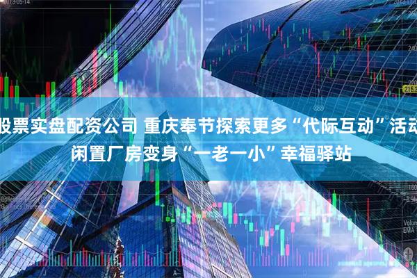 股票实盘配资公司 重庆奉节探索更多“代际互动”活动 闲置厂房变身“一老一小”幸福驿站