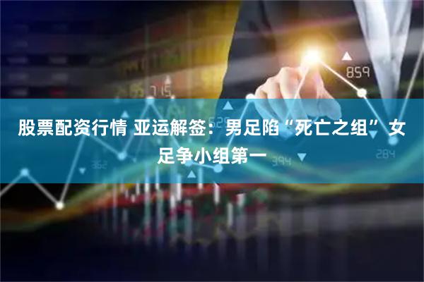 股票配资行情 亚运解签：男足陷“死亡之组” 女足争小组第一