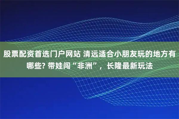 股票配资首选门户网站 清远适合小朋友玩的地方有哪些? 带娃闯“非洲”，长隆最新玩法