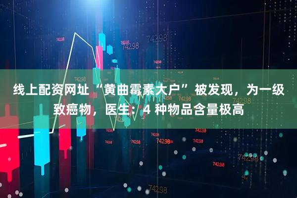 线上配资网址 “黄曲霉素大户” 被发现，为一级致癌物，医生：4 种物品含量极高