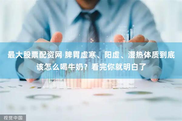 最大股票配资网 脾胃虚寒、阳虚、湿热体质到底该怎么喝牛奶？看完你就明白了