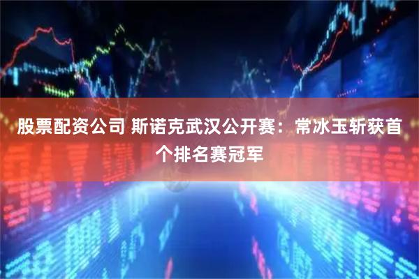 股票配资公司 斯诺克武汉公开赛：常冰玉斩获首个排名赛冠军