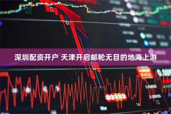 深圳配资开户 天津开启邮轮无目的地海上游