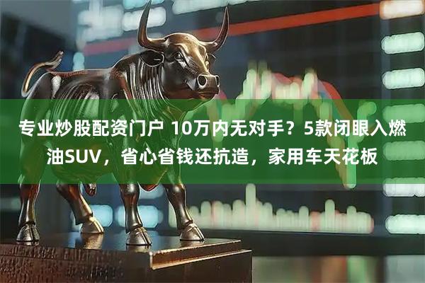 专业炒股配资门户 10万内无对手？5款闭眼入燃油SUV，省心省钱还抗造，家用车天花板