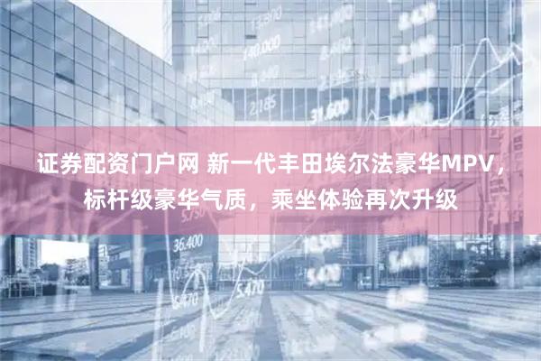 证券配资门户网 新一代丰田埃尔法豪华MPV，标杆级豪华气质，乘坐体验再次升级